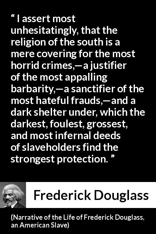 Frederick Douglass quote about slavery from Narrative of the Life of Frederick Douglass, an American Slave - I assert most unhesitatingly, that the religion of the south is a mere covering for the most horrid crimes,—a justifier of the most appalling barbarity,—a sanctifier of the most hateful frauds,—and a dark shelter under, which the darkest, foulest, grossest, and most infernal deeds of slaveholders find the strongest protection.