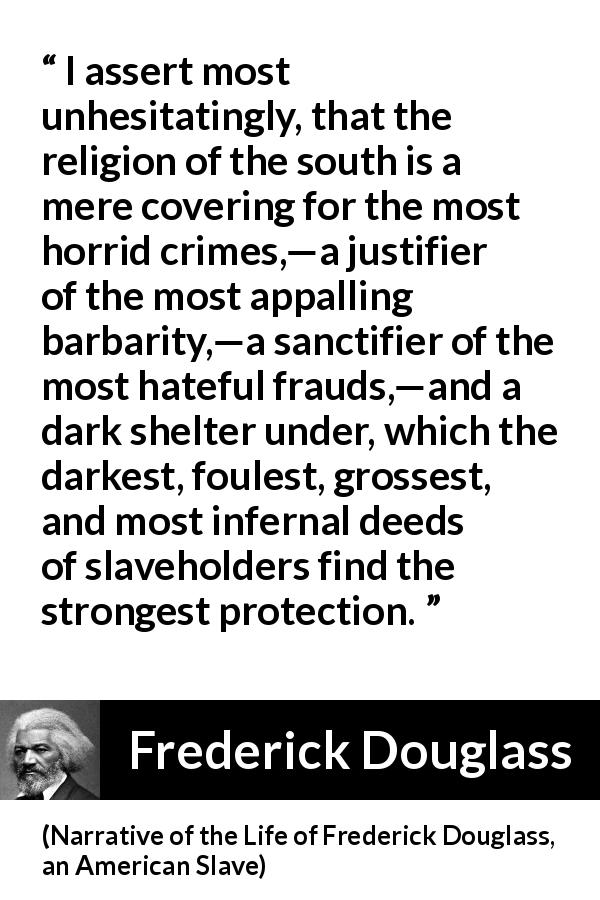 Frederick Douglass quote about slavery from Narrative of the Life of Frederick Douglass, an American Slave - I assert most unhesitatingly, that the religion of the south is a mere covering for the most horrid crimes,—a justifier of the most appalling barbarity,—a sanctifier of the most hateful frauds,—and a dark shelter under, which the darkest, foulest, grossest, and most infernal deeds of slaveholders find the strongest protection.