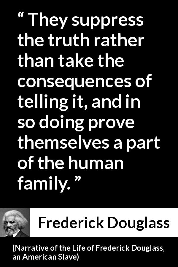 Frederick Douglass quote about truth from Narrative of the Life of Frederick Douglass, an American Slave - They suppress the truth rather than take the consequences of telling it, and in so doing prove themselves a part of the human family.