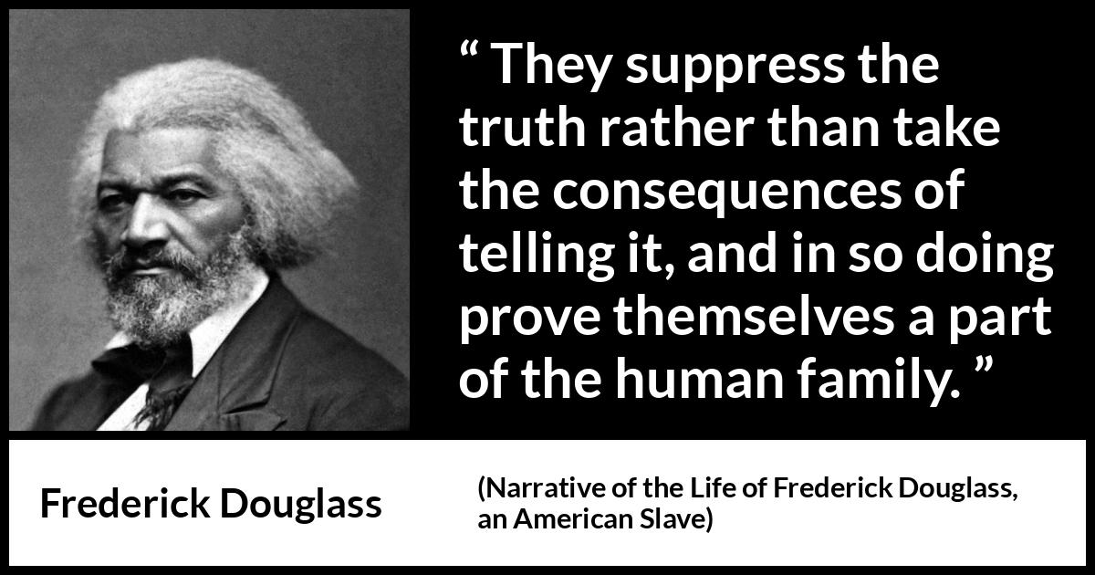 Frederick Douglass quote about truth from Narrative of the Life of Frederick Douglass, an American Slave (1845) Frederick Douglass quote about truth from Narrative of the Life of Frederick Douglass, an American Slave (1845) - They suppress the truth rather than take the consequences of telling it, and in so doing prove themselves a part of the human family.