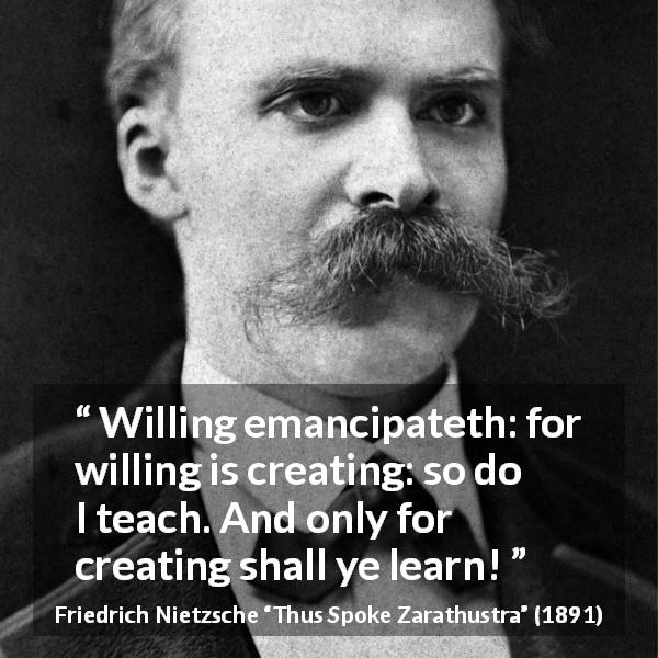 Friedrich Nietzsche quote about learning from Thus Spoke Zarathustra - Willing emancipateth: for willing is creating: so do I teach. And only for creating shall ye learn!