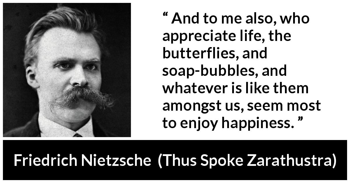 Friedrich Nietzsche quote about life from Thus Spoke Zarathustra - And to me also, who appreciate life, the butterflies, and soap-bubbles, and whatever is like them amongst us, seem most to enjoy happiness.
