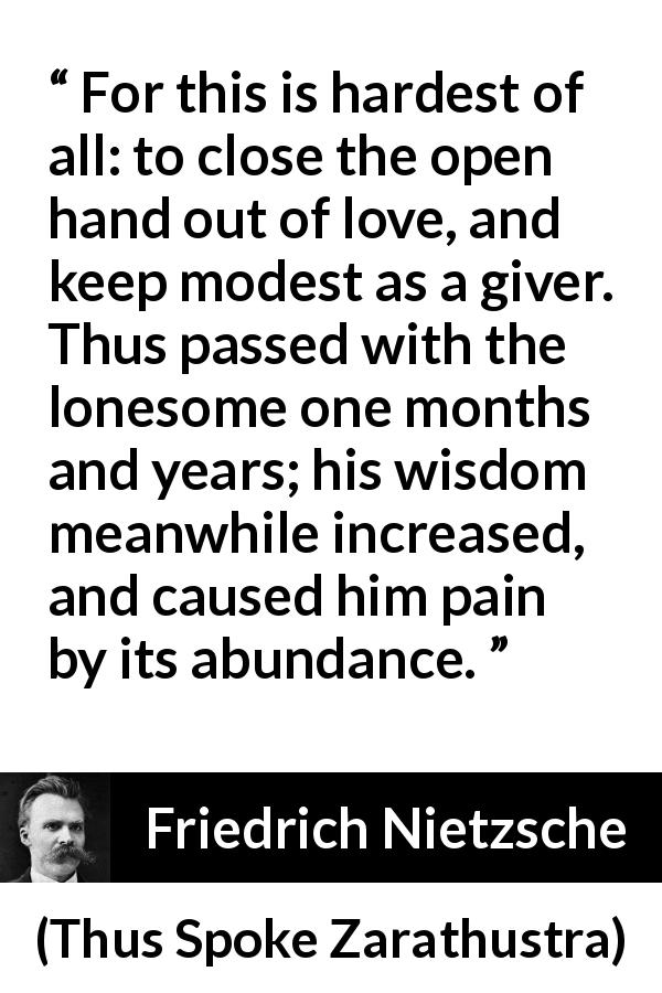 Friedrich Nietzsche quote about love from Thus Spoke Zarathustra - For this is hardest of all: to close the open hand out of love, and keep modest as a giver. Thus passed with the lonesome one months and years; his wisdom meanwhile increased, and caused him pain by its abundance.