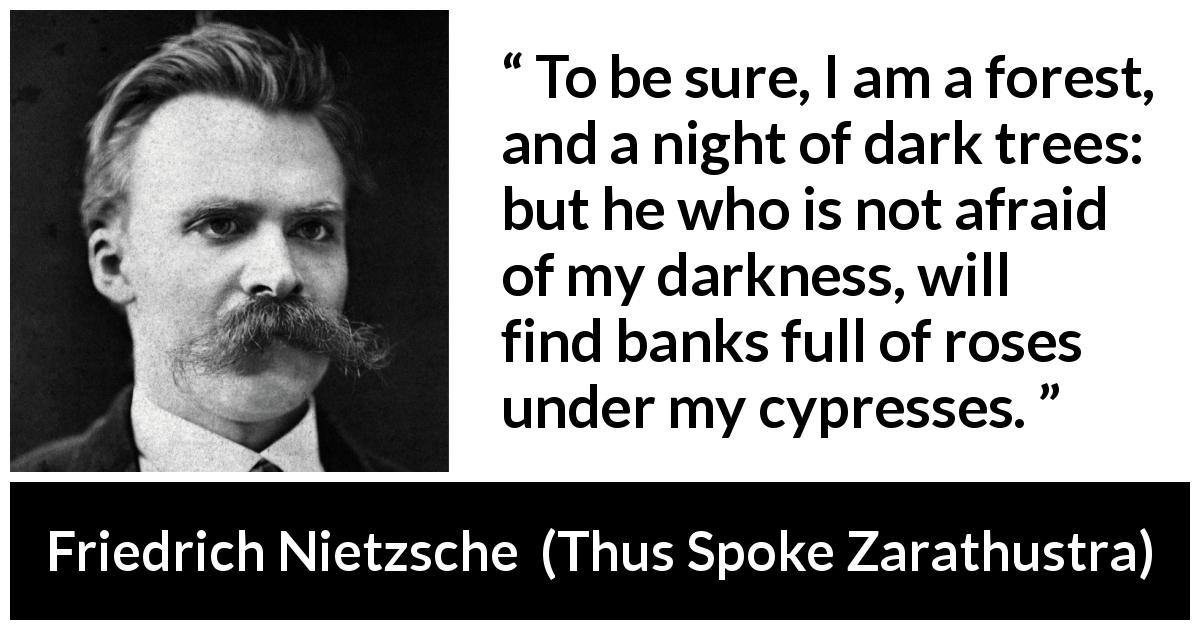 Friedrich Nietzsche quote about sweetness from Thus Spoke Zarathustra - To be sure, I am a forest, and a night of dark trees: but he who is not afraid of my darkness, will find banks full of roses under my cypresses.