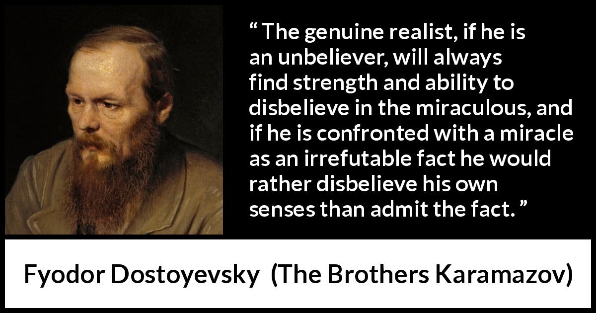 Fyodor Dostoyevsky quote about belief from The Brothers Karamazov - The genuine realist, if he is an unbeliever, will always find strength and ability to disbelieve in the miraculous, and if he is confronted with a miracle as an irrefutable fact he would rather disbelieve his own senses than admit the fact.