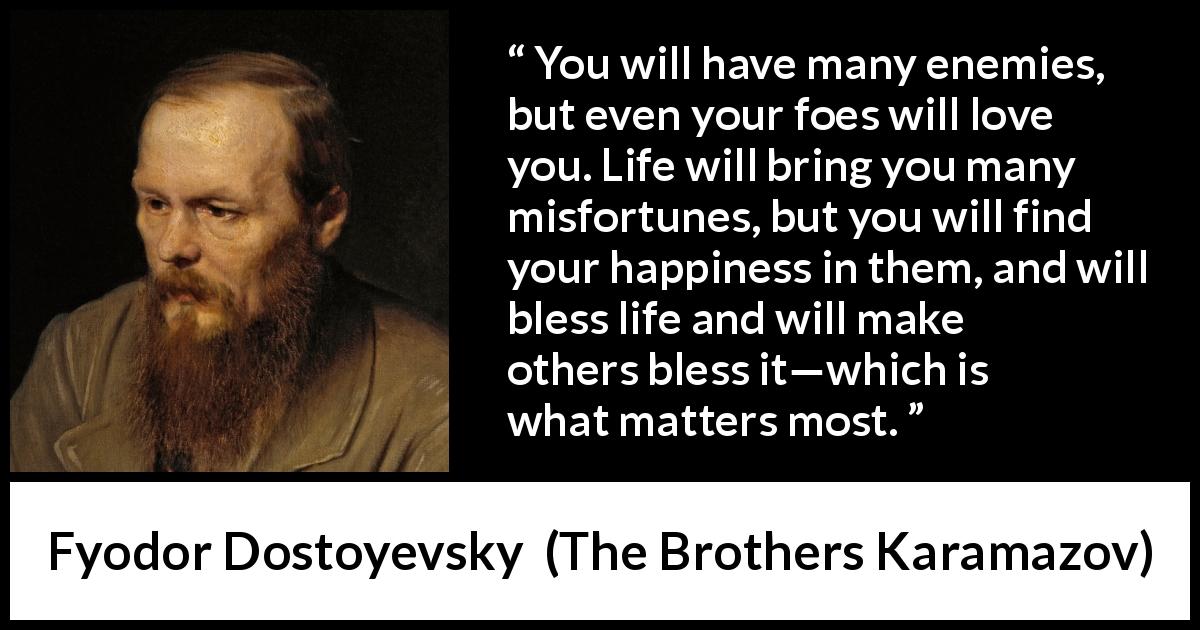 Fyodor Dostoyevsky quote about life from The Brothers Karamazov - You will have many enemies, but even your foes will love you. Life will bring you many misfortunes, but you will find your happiness in them, and will bless life and will make others bless it—which is what matters most.