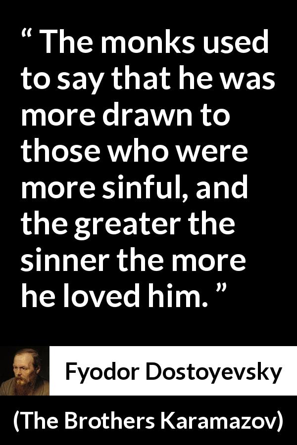 Fyodor Dostoyevsky quote about love from The Brothers Karamazov - The monks used to say that he was more drawn to those who were more sinful, and the greater the sinner the more he loved him.