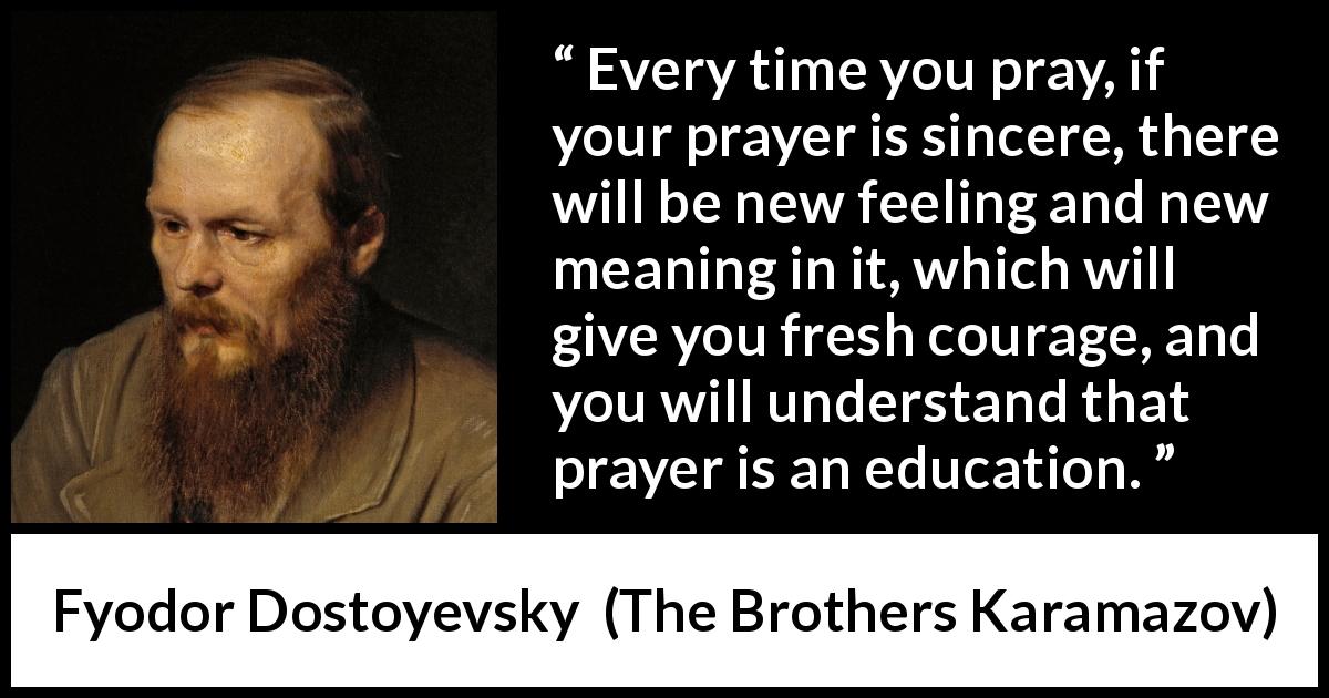 Fyodor Dostoyevsky quote about meaning from The Brothers Karamazov - Every time you pray, if your prayer is sincere, there will be new feeling and new meaning in it, which will give you fresh courage, and you will understand that prayer is an education.