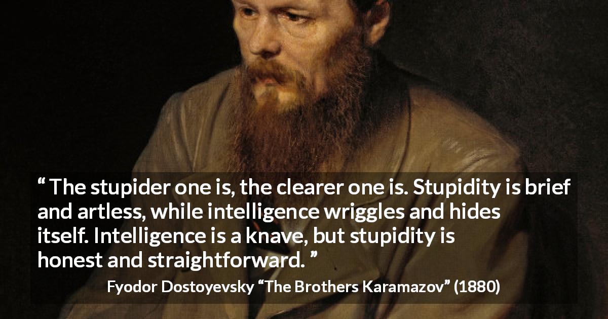 Fyodor Dostoyevsky quote about stupidity from The Brothers Karamazov - The stupider one is, the clearer one is. Stupidity is brief and artless, while intelligence wriggles and hides itself. Intelligence is a knave, but stupidity is honest and straightforward.