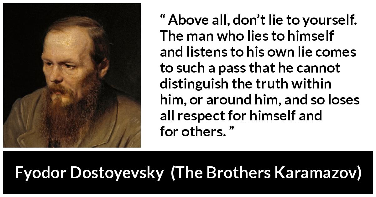 Fyodor Dostoyevsky quote about truth from The Brothers Karamazov - Above all, don’t lie to yourself. The man who lies to himself and listens to his own lie comes to such a pass that he cannot distinguish the truth within him, or around him, and so loses all respect for himself and for others.