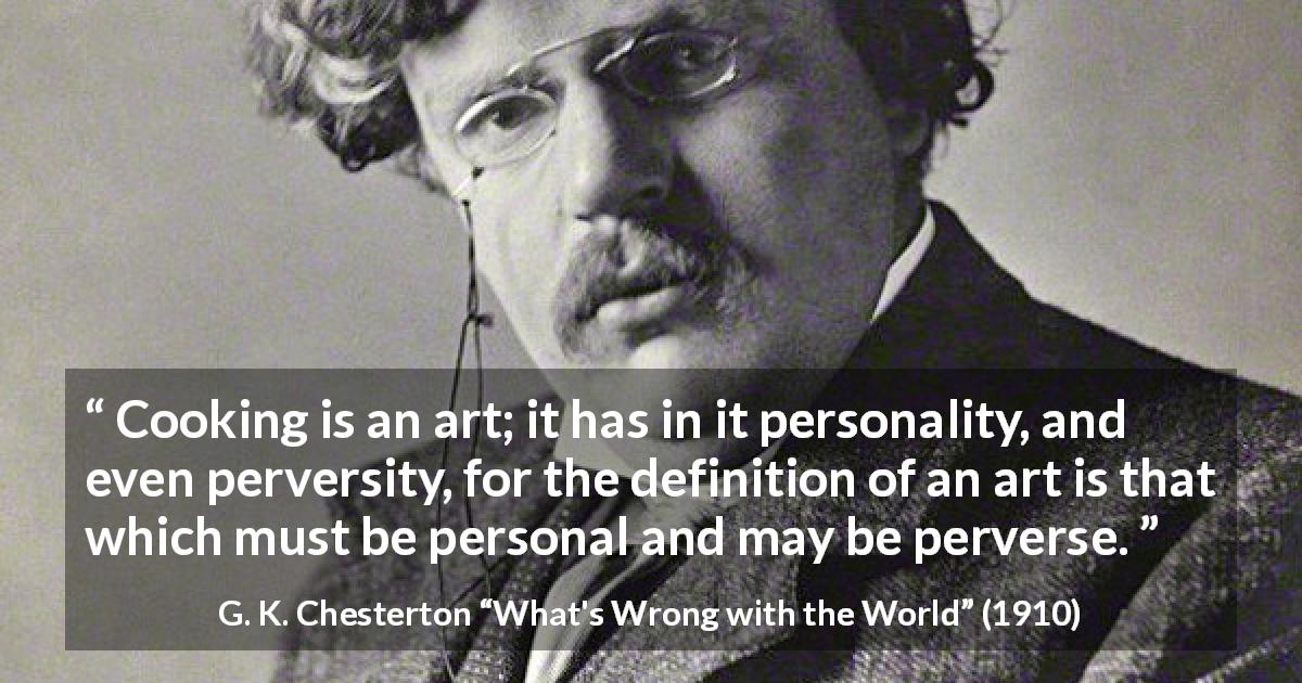 G. K. Chesterton quote about cooking from What's Wrong with the World - Cooking is an art; it has in it personality, and even perversity, for the definition of an art is that which must be personal and may be perverse.
