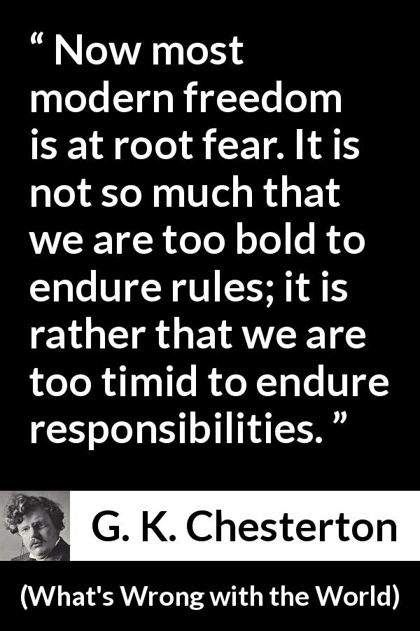 G. K. Chesterton quote about fear from What's Wrong with the World - Now most modern freedom is at root fear. It is not so much that we are too bold to endure rules; it is rather that we are too timid to endure responsibilities.