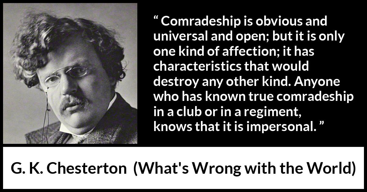G. K. Chesterton quote about friendship from What's Wrong with the World (1910) G. K. Chesterton quote about friendship from What's Wrong with the World (1910) - Comradeship is obvious and universal and open; but it is only one kind of affection; it has characteristics that would destroy any other kind. Anyone who has known true comradeship in a club or in a regiment, knows that it is impersonal.