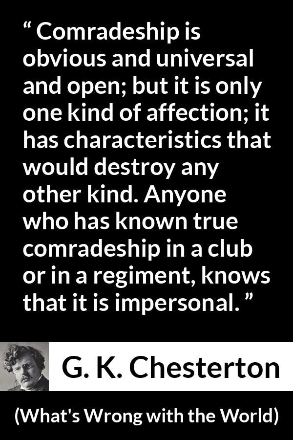 G. K. Chesterton quote about friendship from What's Wrong with the World (1910) - Comradeship is obvious and universal and open; but it is only one kind of affection; it has characteristics that would destroy any other kind. Anyone who has known true comradeship in a club or in a regiment, knows that it is impersonal.