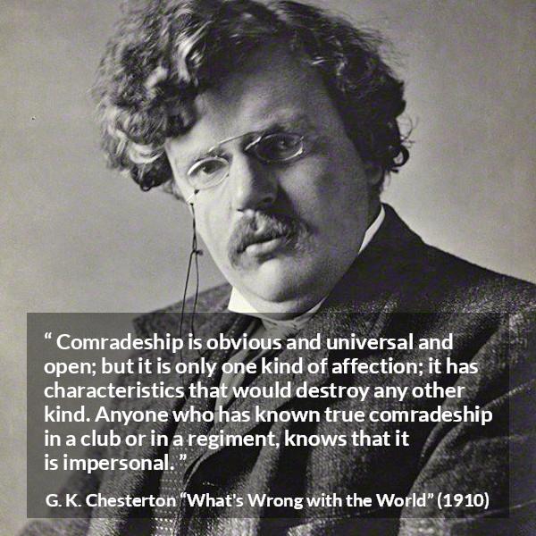 G. K. Chesterton quote about friendship from What's Wrong with the World (1910) - Comradeship is obvious and universal and open; but it is only one kind of affection; it has characteristics that would destroy any other kind. Anyone who has known true comradeship in a club or in a regiment, knows that it is impersonal.
