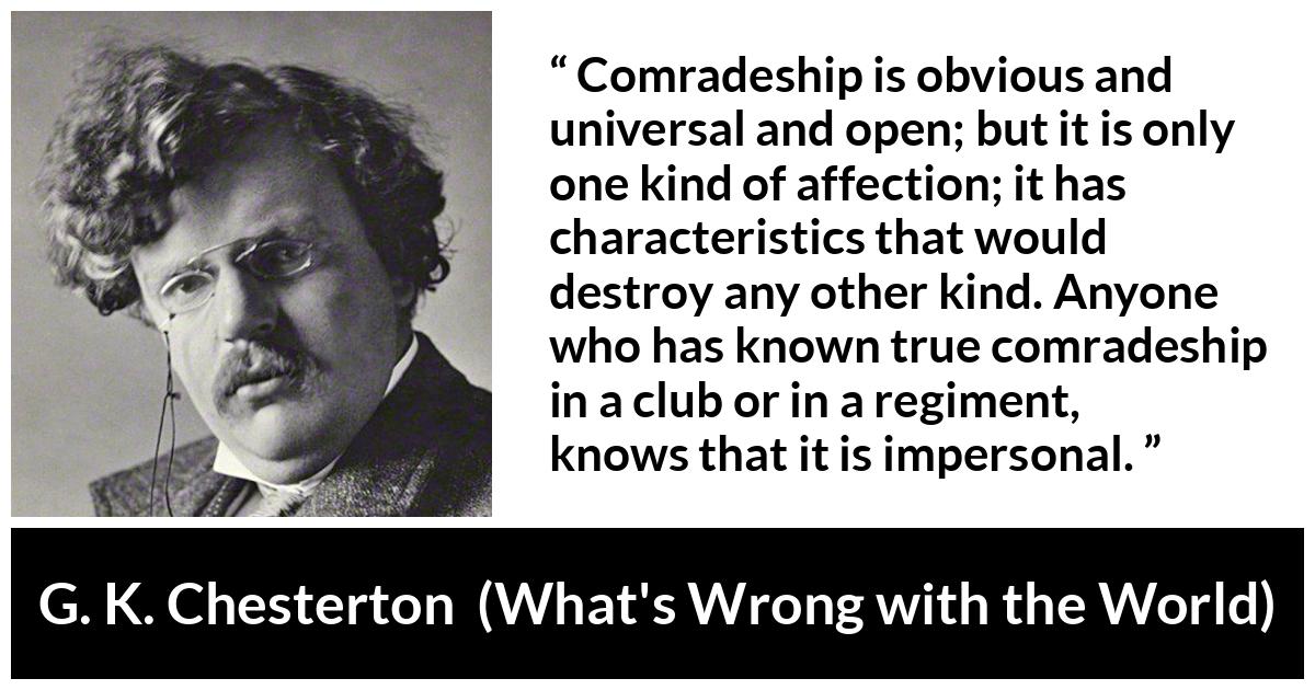 G. K. Chesterton quote about friendship from What's Wrong with the World (1910) - Comradeship is obvious and universal and open; but it is only one kind of affection; it has characteristics that would destroy any other kind. Anyone who has known true comradeship in a club or in a regiment, knows that it is impersonal.
