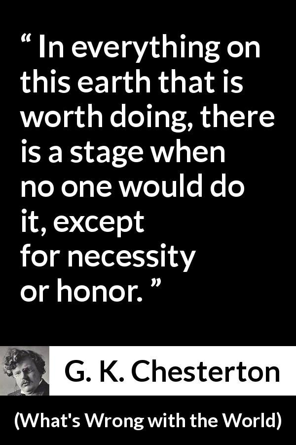 G. K. Chesterton quote about honor from What's Wrong with the World - In everything on this earth that is worth doing, there is a stage when no one would do it, except for necessity or honor.