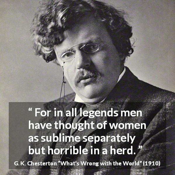 G. K. Chesterton quote about men from What's Wrong with the World - For in all legends men have thought of women as sublime separately but horrible in a herd.