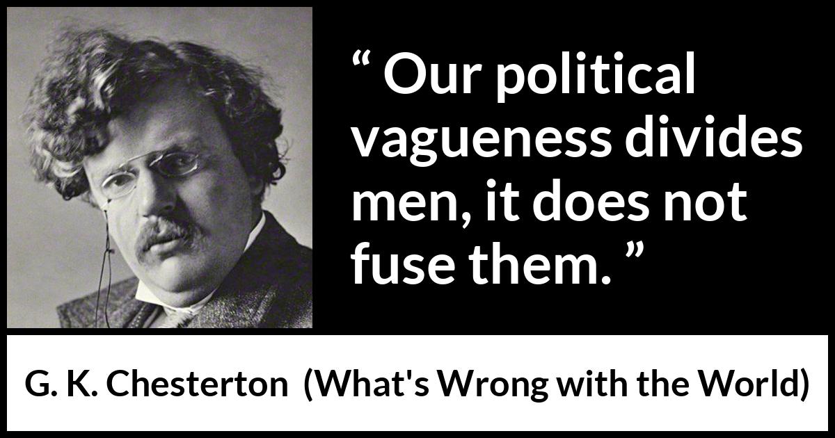 G. K. Chesterton quote about men from What's Wrong with the World (1910) G. K. Chesterton quote about men from What's Wrong with the World (1910) - Our political vagueness divides men, it does not fuse them.