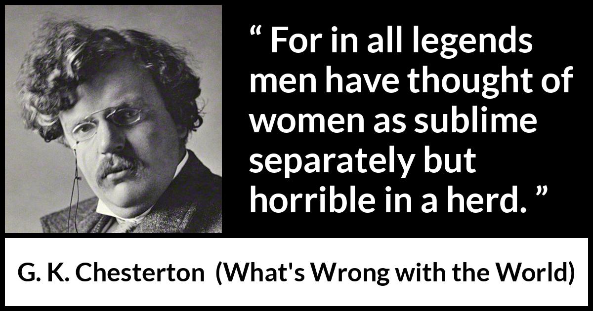 G. K. Chesterton quote about men from What's Wrong with the World (1910) G. K. Chesterton quote about men from What's Wrong with the World (1910) - For in all legends men have thought of women as sublime separately but horrible in a herd.