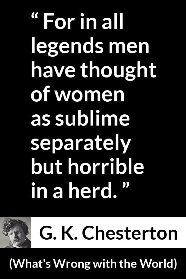 G. K. Chesterton quote about men from What's Wrong with the World (1910) - For in all legends men have thought of women as sublime separately but horrible in a herd.