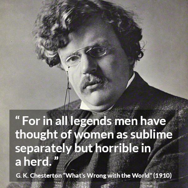 G. K. Chesterton quote about men from What's Wrong with the World (1910) - For in all legends men have thought of women as sublime separately but horrible in a herd.
