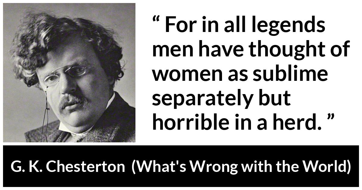 G. K. Chesterton quote about men from What's Wrong with the World (1910) - For in all legends men have thought of women as sublime separately but horrible in a herd.