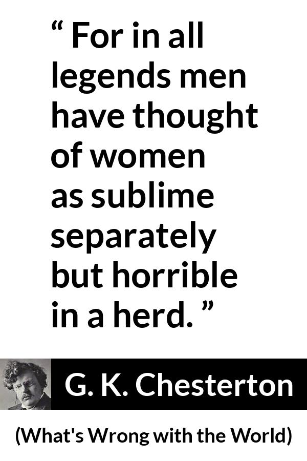 G. K. Chesterton quote about men from What's Wrong with the World (1910) - For in all legends men have thought of women as sublime separately but horrible in a herd.