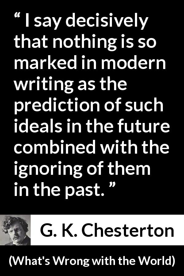 G. K. Chesterton quote about past from What's Wrong with the World - I say decisively that nothing is so marked in modern writing as the prediction of such ideals in the future combined with the ignoring of them in the past.
