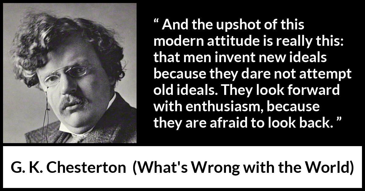 G. K. Chesterton quote about past from What's Wrong with the World (1910) G. K. Chesterton quote about past from What's Wrong with the World (1910) - And the upshot of this modern attitude is really this: that men invent new ideals because they dare not attempt old ideals. They look forward with enthusiasm, because they are afraid to look back.