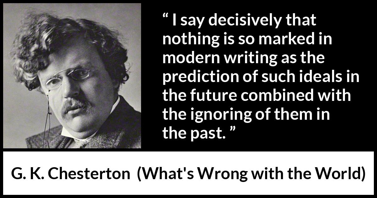 G. K. Chesterton quote about past from What's Wrong with the World (1910) G. K. Chesterton quote about past from What's Wrong with the World (1910) - I say decisively that nothing is so marked in modern writing as the prediction of such ideals in the future combined with the ignoring of them in the past.