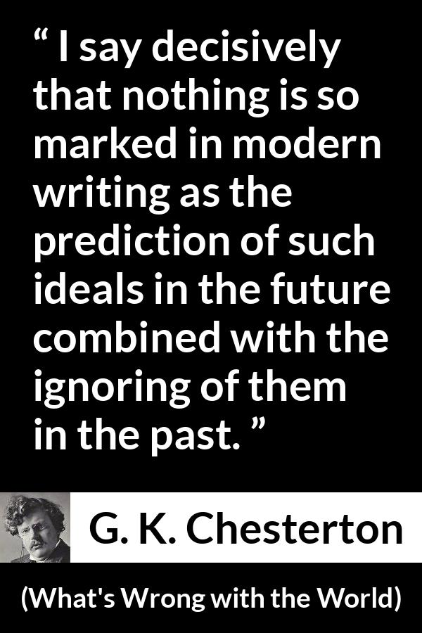 G. K. Chesterton quote about past from What's Wrong with the World (1910) - I say decisively that nothing is so marked in modern writing as the prediction of such ideals in the future combined with the ignoring of them in the past.