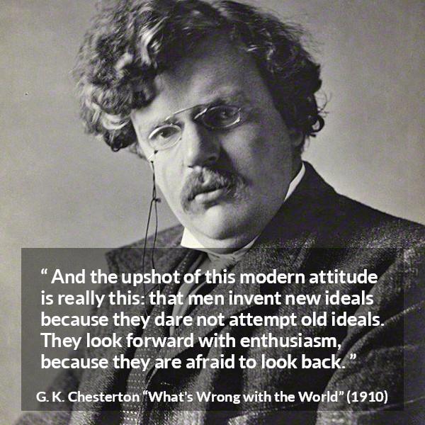 G. K. Chesterton quote about past from What's Wrong with the World (1910) - And the upshot of this modern attitude is really this: that men invent new ideals because they dare not attempt old ideals. They look forward with enthusiasm, because they are afraid to look back.