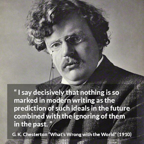 G. K. Chesterton quote about past from What's Wrong with the World (1910) - I say decisively that nothing is so marked in modern writing as the prediction of such ideals in the future combined with the ignoring of them in the past.