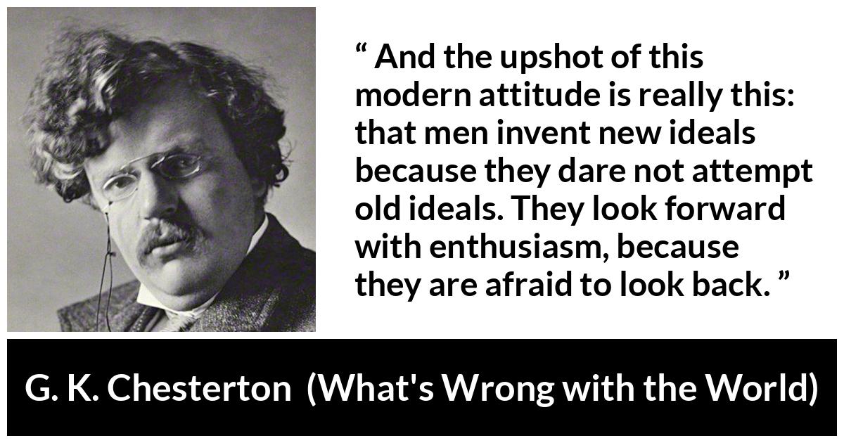 G. K. Chesterton quote about past from What's Wrong with the World (1910) - And the upshot of this modern attitude is really this: that men invent new ideals because they dare not attempt old ideals. They look forward with enthusiasm, because they are afraid to look back.
