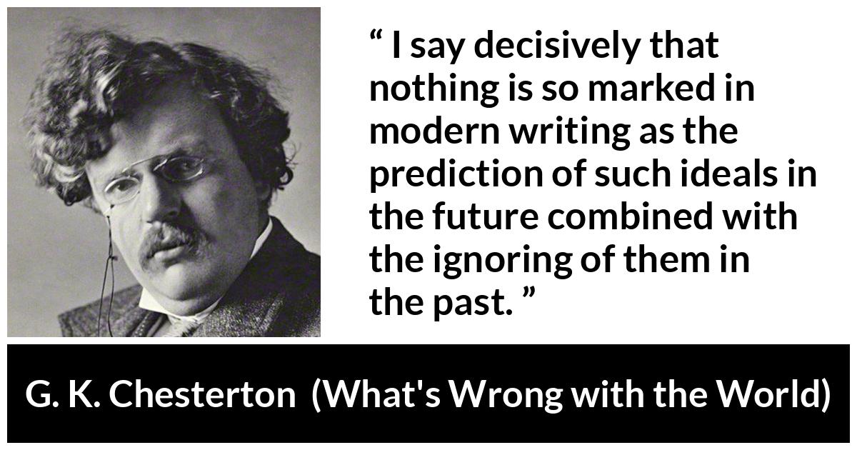 G. K. Chesterton quote about past from What's Wrong with the World (1910) - I say decisively that nothing is so marked in modern writing as the prediction of such ideals in the future combined with the ignoring of them in the past.