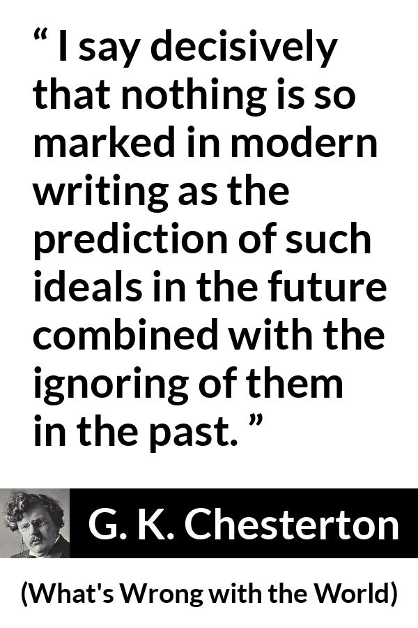 G. K. Chesterton quote about past from What's Wrong with the World (1910) - I say decisively that nothing is so marked in modern writing as the prediction of such ideals in the future combined with the ignoring of them in the past.