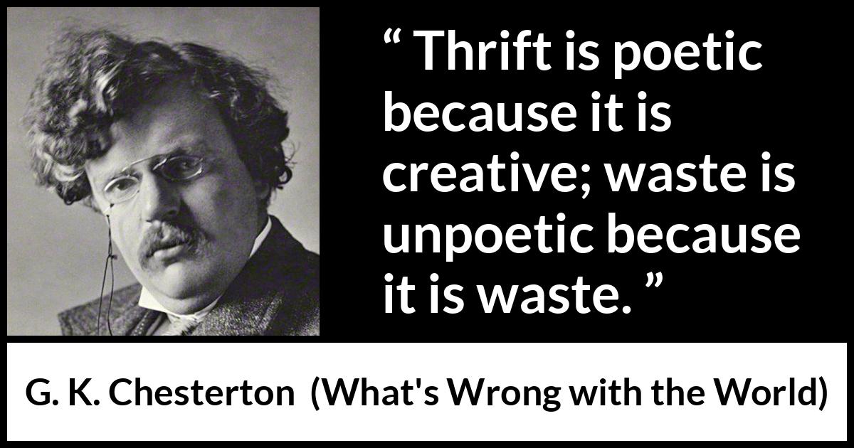 G. K. Chesterton quote about waste from What's Wrong with the World (1910) G. K. Chesterton quote about waste from What's Wrong with the World (1910) - Thrift is poetic because it is creative; waste is unpoetic because it is waste.