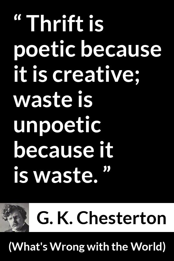 G. K. Chesterton quote about waste from What's Wrong with the World (1910) - Thrift is poetic because it is creative; waste is unpoetic because it is waste.
