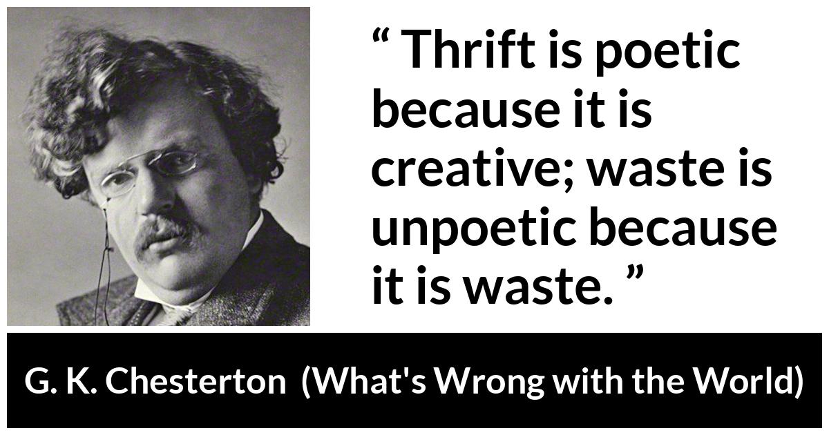 G. K. Chesterton quote about waste from What's Wrong with the World (1910) - Thrift is poetic because it is creative; waste is unpoetic because it is waste.