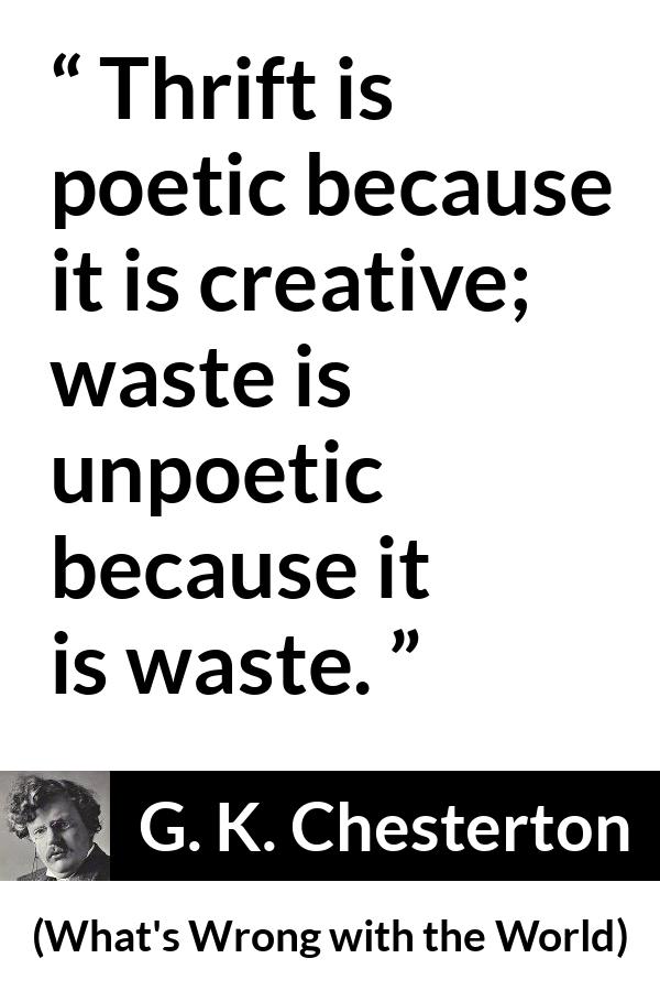 G. K. Chesterton quote about waste from What's Wrong with the World (1910) - Thrift is poetic because it is creative; waste is unpoetic because it is waste.