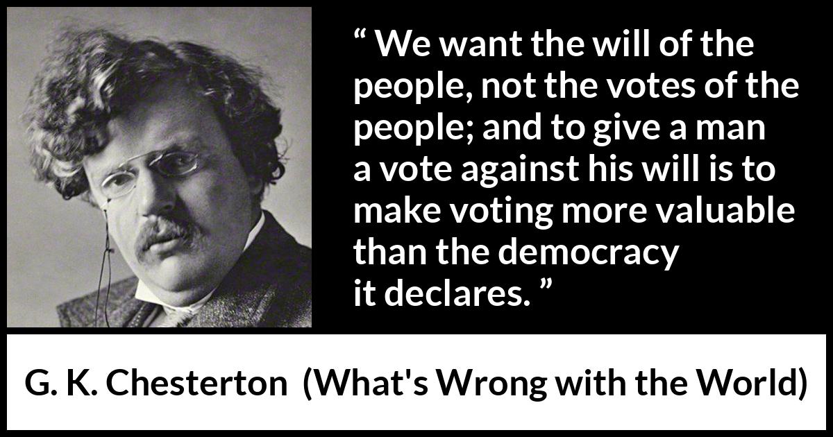 G. K. Chesterton quote about will from What's Wrong with the World (1910) G. K. Chesterton quote about will from What's Wrong with the World (1910) - We want the will of the people, not the votes of the people; and to give a man a vote against his will is to make voting more valuable than the democracy it declares.