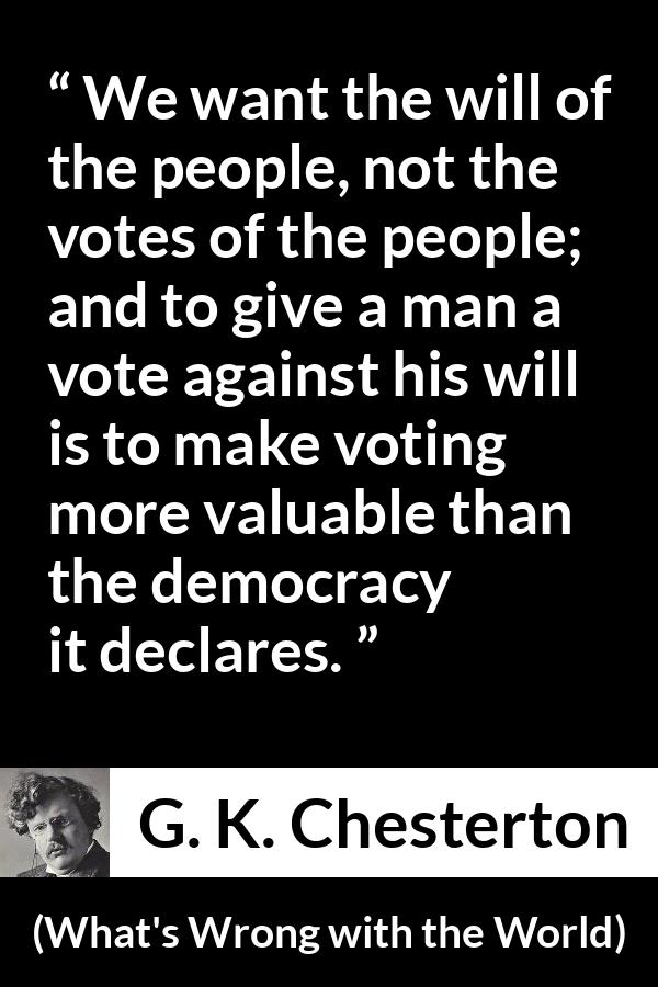 G. K. Chesterton quote about will from What's Wrong with the World (1910) - We want the will of the people, not the votes of the people; and to give a man a vote against his will is to make voting more valuable than the democracy it declares.