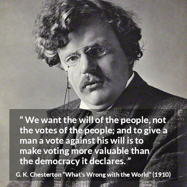 G. K. Chesterton quote about will from What's Wrong with the World (1910) - We want the will of the people, not the votes of the people; and to give a man a vote against his will is to make voting more valuable than the democracy it declares.