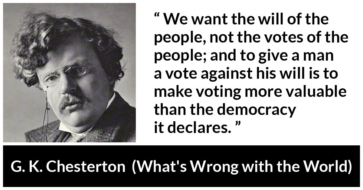 G. K. Chesterton quote about will from What's Wrong with the World (1910) - We want the will of the people, not the votes of the people; and to give a man a vote against his will is to make voting more valuable than the democracy it declares.
