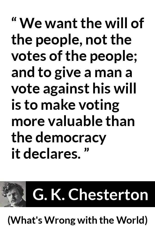 G. K. Chesterton quote about will from What's Wrong with the World (1910) - We want the will of the people, not the votes of the people; and to give a man a vote against his will is to make voting more valuable than the democracy it declares.