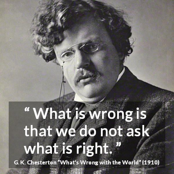 G. K. Chesterton quote about wrong from What's Wrong with the World - What is wrong is that we do not ask what is right.