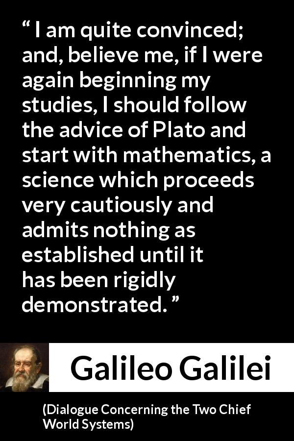 Galileo Galilei quote about mathematics from Dialogue Concerning the Two Chief World Systems - I am quite convinced; and, believe me, if I were again beginning my studies, I should follow the advice of Plato and start with mathematics, a science which proceeds very cautiously and admits nothing as established until it has been rigidly demonstrated.