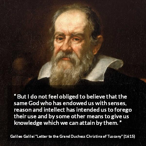 Galileo Galilei quote about reason from Letter to the Grand Duchess Christina of Tuscany - But I do not feel obliged to believe that the same God who has endowed us with senses, reason and intellect has intended us to forego their use and by some other means to give us knowledge which we can attain by them.