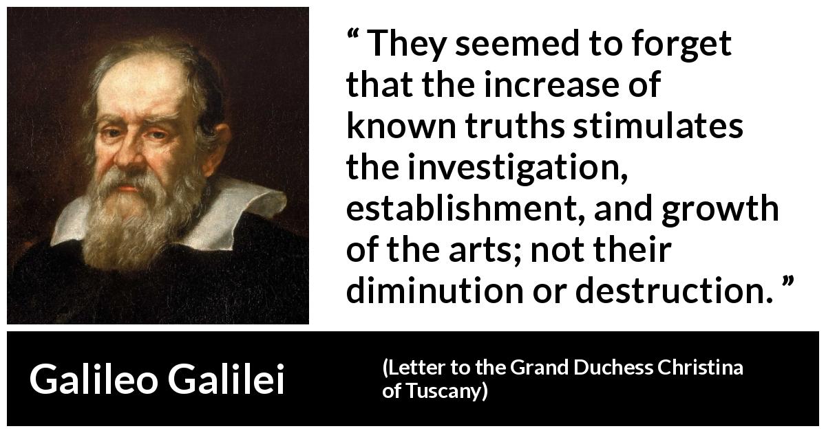 Galileo Galilei quote about truth from Letter to the Grand Duchess Christina of Tuscany - They seemed to forget that the increase of known truths stimulates the investigation, establishment, and growth of the arts; not their diminution or destruction.